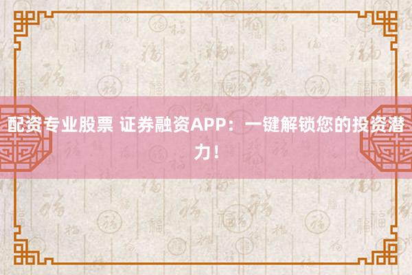 配资专业股票 证券融资APP：一键解锁您的投资潜力！