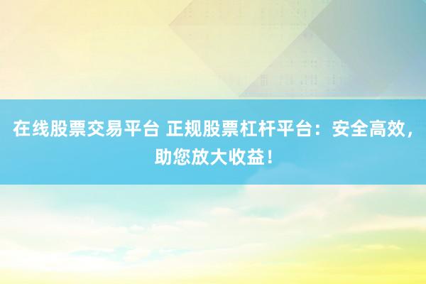 在线股票交易平台 正规股票杠杆平台：安全高效，助您放大收益！