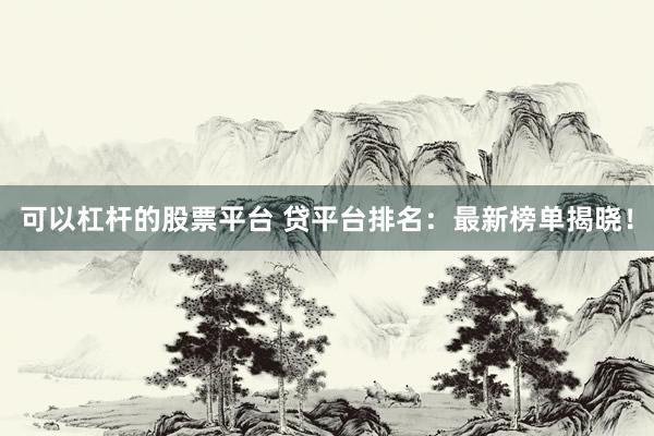 可以杠杆的股票平台 贷平台排名：最新榜单揭晓！