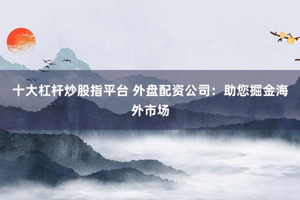 十大杠杆炒股指平台 外盘配资公司：助您掘金海外市场