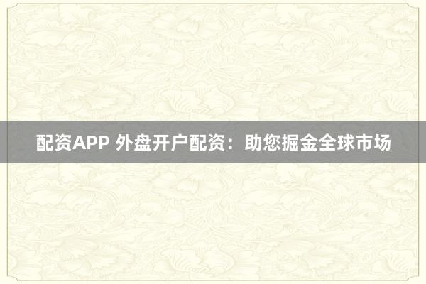 配资APP 外盘开户配资：助您掘金全球市场