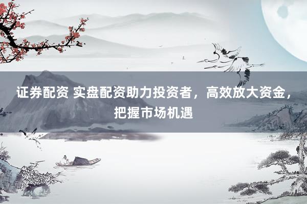 证券配资 实盘配资助力投资者，高效放大资金，把握市场机遇