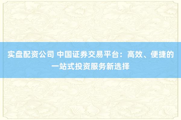 实盘配资公司 中国证券交易平台：高效、便捷的一站式投资服务新选择