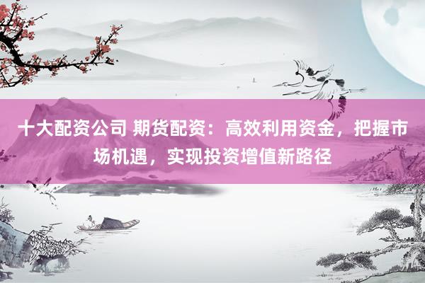十大配资公司 期货配资：高效利用资金，把握市场机遇，实现投资增值新路径