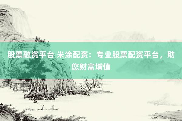 股票融资平台 米涂配资：专业股票配资平台，助您财富增值