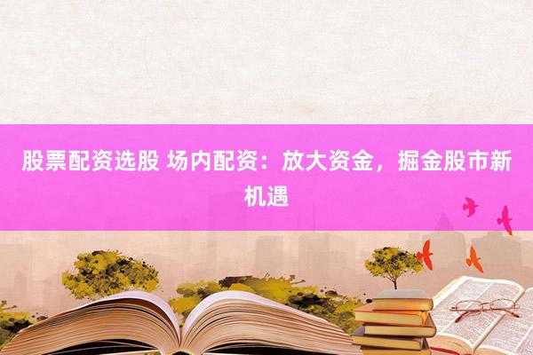 股票配资选股 场内配资：放大资金，掘金股市新机遇