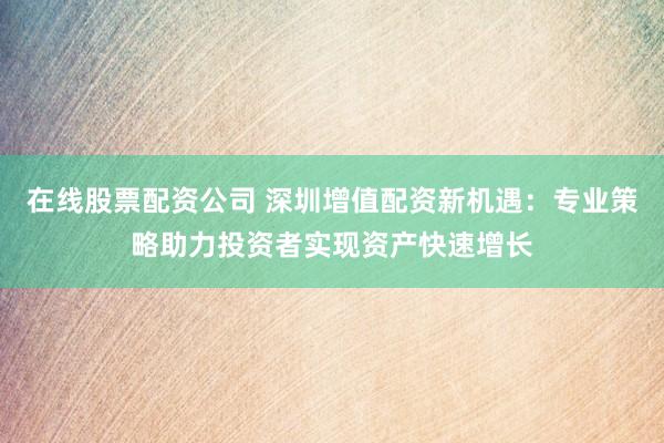 在线股票配资公司 深圳增值配资新机遇：专业策略助力投资者实现资产快速增长