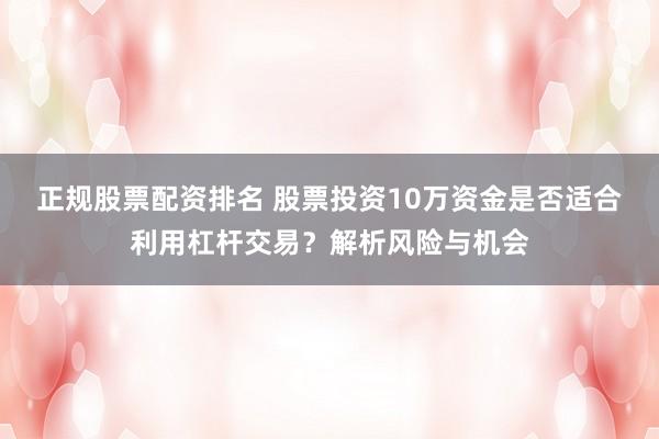 正规股票配资排名 股票投资10万资金是否适合利用杠杆交易？解析风险与机会