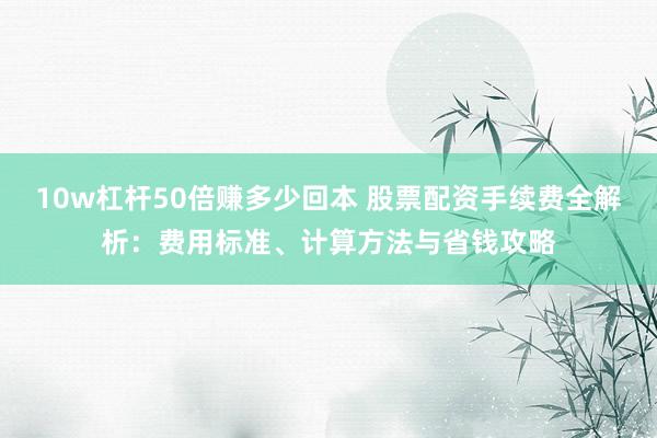 10w杠杆50倍赚多少回本 股票配资手续费全解析：费用标准、计算方法与省钱攻略