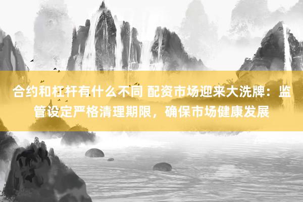合约和杠杆有什么不同 配资市场迎来大洗牌：监管设定严格清理期限，确保市场健康发展