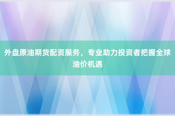 外盘原油期货配资服务，专业助力投资者把握全球油价机遇