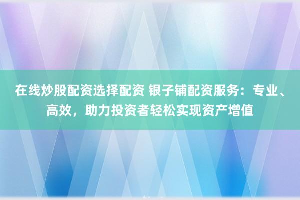 在线炒股配资选择配资 银子铺配资服务：专业、高效，助力投资者轻松实现资产增值
