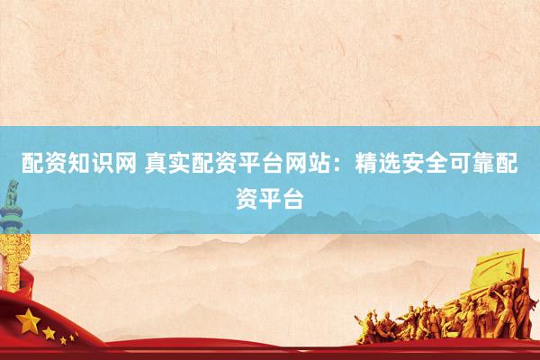 配资知识网 真实配资平台网站：精选安全可靠配资平台