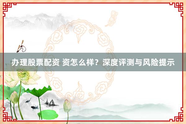 办理股票配资 资怎么样？深度评测与风险提示