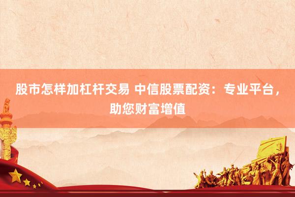 股市怎样加杠杆交易 中信股票配资：专业平台，助您财富增值