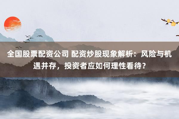 全国股票配资公司 配资炒股现象解析：风险与机遇并存，投资者应如何理性看待？