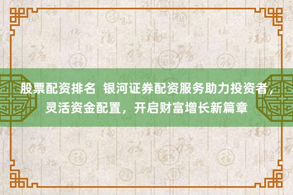 股票配资排名  银河证券配资服务助力投资者，灵活资金配置，开启财富增长新篇章