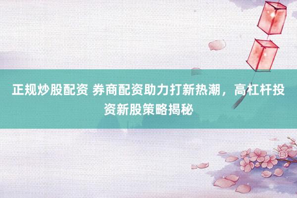 正规炒股配资 券商配资助力打新热潮，高杠杆投资新股策略揭秘