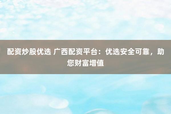 配资炒股优选 广西配资平台：优选安全可靠，助您财富增值