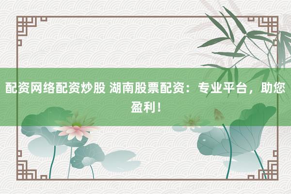配资网络配资炒股 湖南股票配资：专业平台，助您盈利！