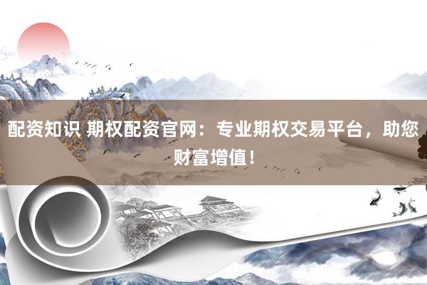 配资知识 期权配资官网：专业期权交易平台，助您财富增值！