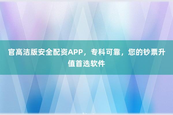 官高洁版安全配资APP，专科可靠，您的钞票升值首选软件