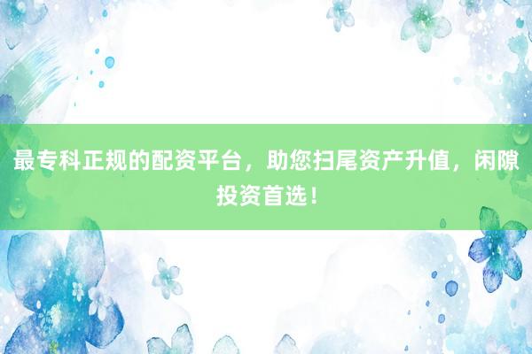 最专科正规的配资平台，助您扫尾资产升值，闲隙投资首选！