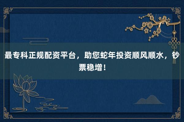 最专科正规配资平台，助您蛇年投资顺风顺水，钞票稳增！