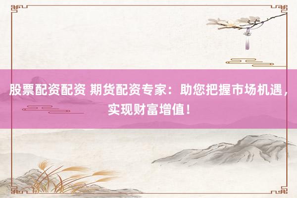 股票配资配资 期货配资专家：助您把握市场机遇，实现财富增值！