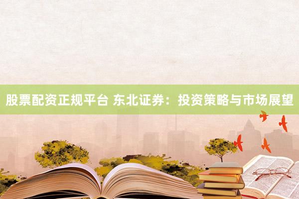 股票配资正规平台 东北证券：投资策略与市场展望