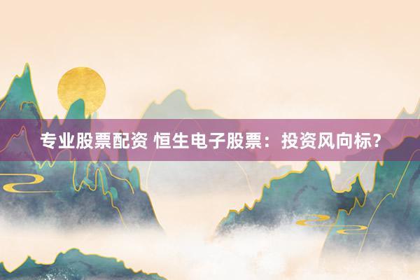 专业股票配资 恒生电子股票：投资风向标？