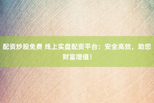 配资炒股免费 线上实盘配资平台：安全高效，助您财富增值！