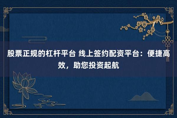 股票正规的杠杆平台 线上签约配资平台：便捷高效，助您投资起航