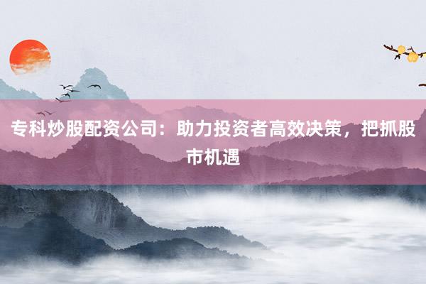 专科炒股配资公司：助力投资者高效决策，把抓股市机遇