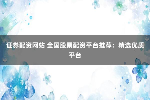 证券配资网站 全国股票配资平台推荐：精选优质平台
