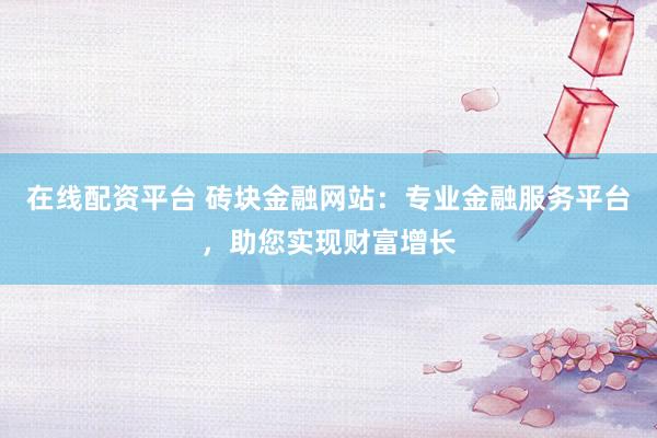 在线配资平台 砖块金融网站：专业金融服务平台，助您实现财富增长