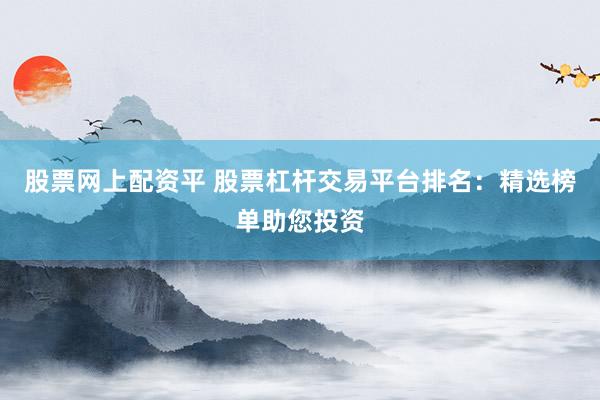 股票网上配资平 股票杠杆交易平台排名：精选榜单助您投资