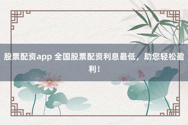 股票配资app 全国股票配资利息最低，助您轻松盈利！