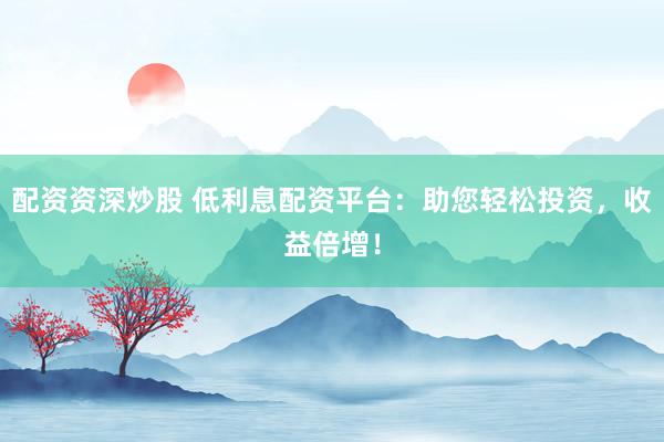 配资资深炒股 低利息配资平台：助您轻松投资，收益倍增！