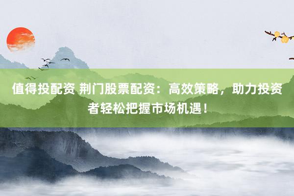 值得投配资 荆门股票配资：高效策略，助力投资者轻松把握市场机遇！