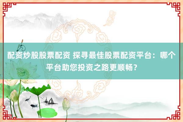 配资炒股股票配资 探寻最佳股票配资平台：哪个平台助您投资之路更顺畅？