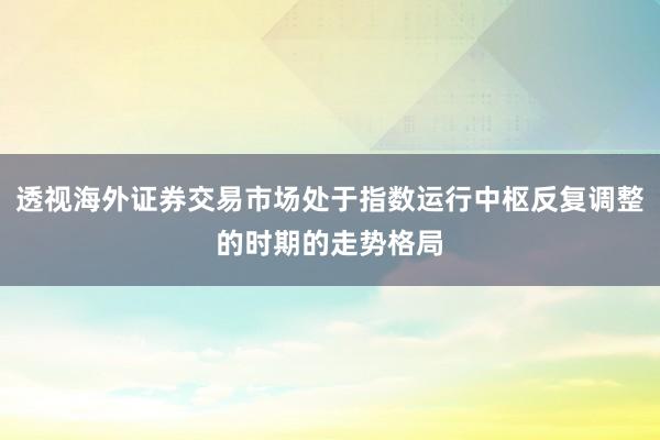 透视海外证券交易市场处于指数运行中枢反复调整的时期的走势格局