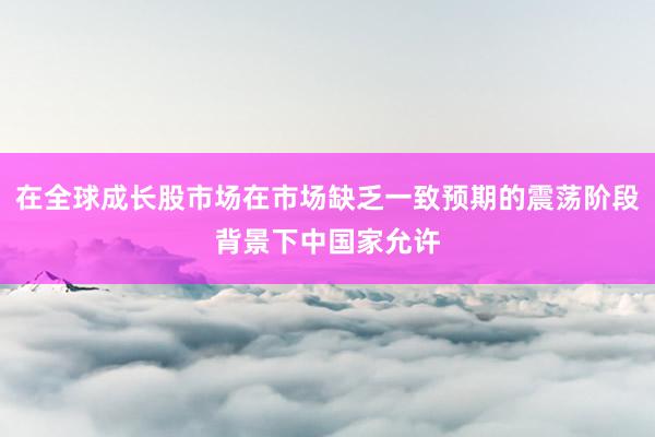 在全球成长股市场在市场缺乏一致预期的震荡阶段背景下中国家允许