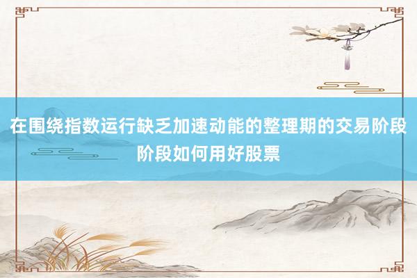 在围绕指数运行缺乏加速动能的整理期的交易阶段阶段如何用好股票