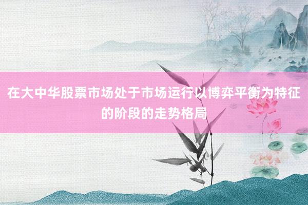 在大中华股票市场处于市场运行以博弈平衡为特征的阶段的走势格局