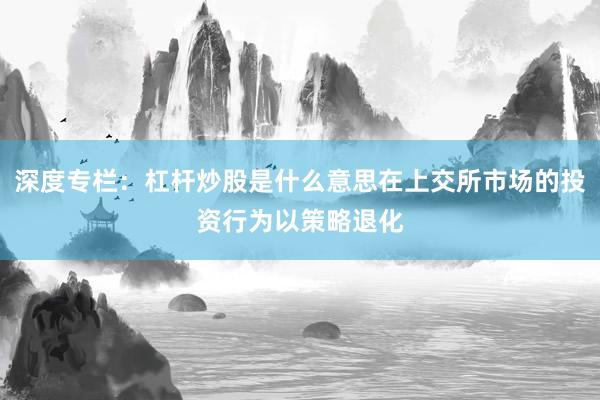 深度专栏：杠杆炒股是什么意思在上交所市场的投资行为以策略退化