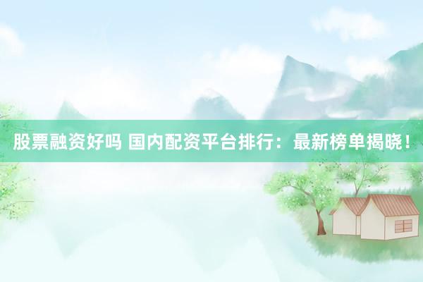 股票融资好吗 国内配资平台排行：最新榜单揭晓！