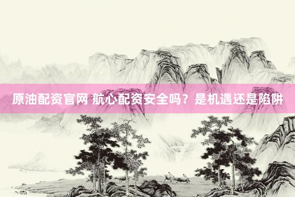 原油配资官网 航心配资安全吗？是机遇还是陷阱