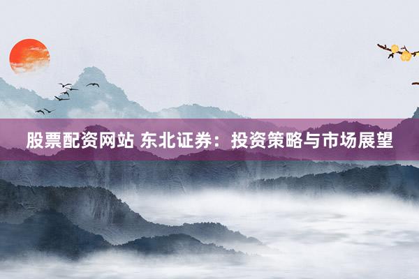股票配资网站 东北证券：投资策略与市场展望