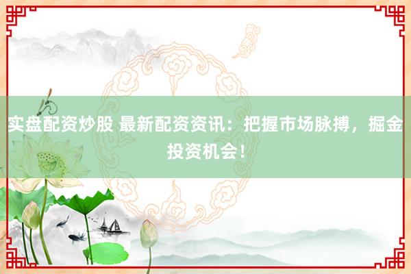 实盘配资炒股 最新配资资讯：把握市场脉搏，掘金投资机会！
